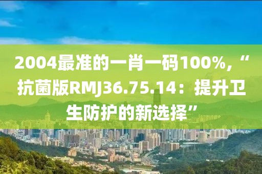 2004最准的一肖一码100%,“抗菌版RMJ36.75.14：提升卫生防护的新选择”