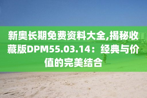 新奥长期免费资料大全,揭秘收藏版DPM55.03.14：经典与价值的完美结合