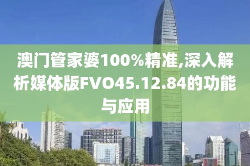 澳门管家婆100%精准,深入解析媒体版FVO45.12.84的功能与应用