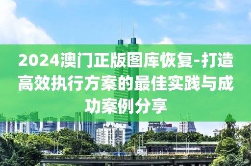 2024澳门正版图库恢复-打造高效执行方案的最佳实践与成功案例分享
