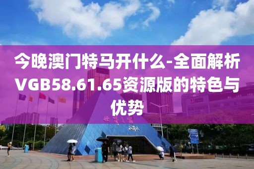 今晚澳门特马开什么-全面解析VGB58.61.65资源版的特色与优势