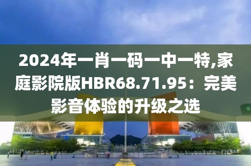 2024年一肖一码一中一特,家庭影院版HBR68.71.95：完美影音体验的升级之选