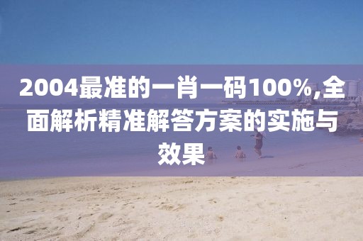 2004最准的一肖一码100%,全面解析精准解答方案的实施与效果