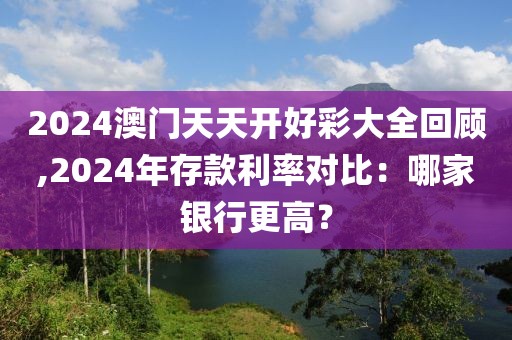 2024澳门天天开好彩大全回顾,2024年存款利率对比：哪家银行更高？