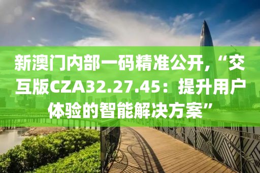 新澳门内部一码精准公开,“交互版CZA32.27.45：提升用户体验的智能解决方案”