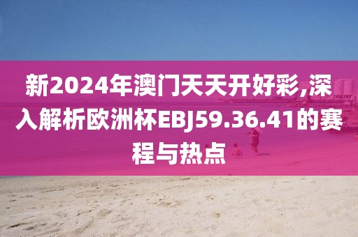 新2024年澳门天天开好彩,深入解析欧洲杯EBJ59.36.41的赛程与热点