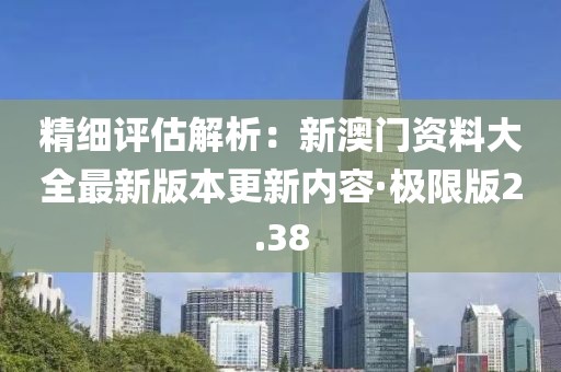 精细评估解析：新澳门资料大全最新版本更新内容·极限版2.38