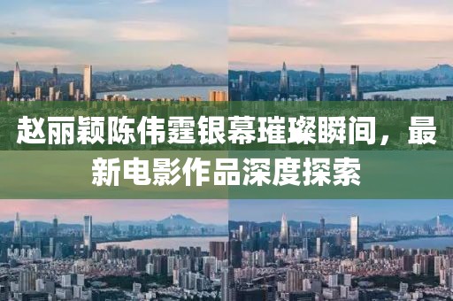 赵丽颖陈伟霆银幕璀璨瞬间，最新电影作品深度探索