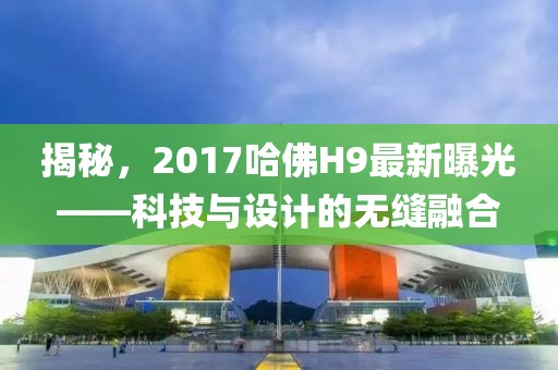揭秘，2017哈佛H9最新曝光——科技与设计的无缝融合