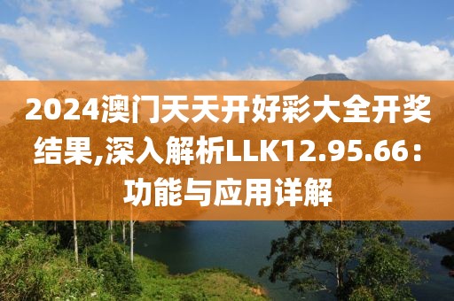 2024澳门天天开好彩大全开奖结果,深入解析LLK12.95.66：功能与应用详解