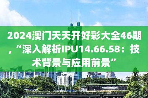 2024澳门天天开好彩大全46期,“深入解析IPU14.66.58：技术背景与应用前景”