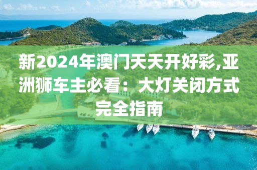 新2024年澳门天天开好彩,亚洲狮车主必看：大灯关闭方式完全指南
