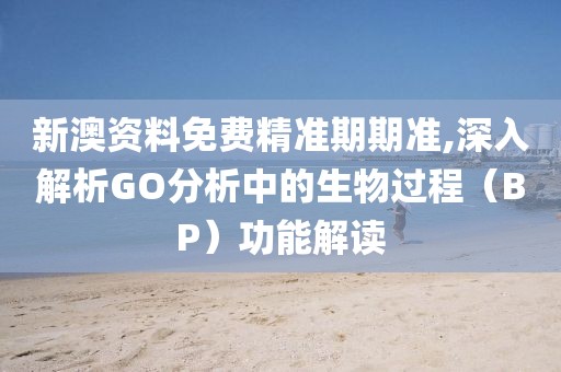 新澳资料免费精准期期准,深入解析GO分析中的生物过程（BP）功能解读