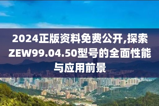 2024正版资料免费公开,探索ZEW99.04.50型号的全面性能与应用前景