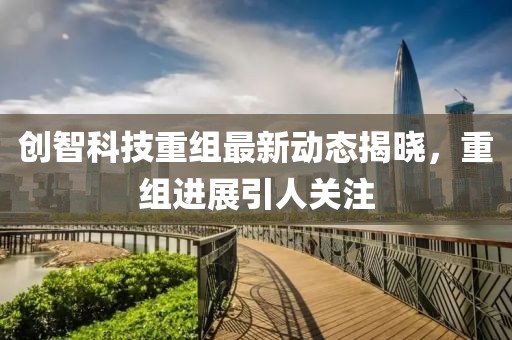 创智科技重组最新动态揭晓，重组进展引人关注