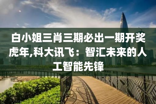 白小姐三肖三期必出一期开奖虎年,科大讯飞：智汇未来的人工智能先锋