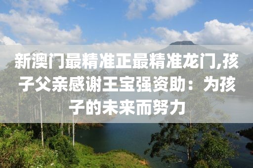 新澳门最精准正最精准龙门,孩子父亲感谢王宝强资助：为孩子的未来而努力