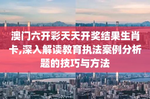 澳门六开彩天天开奖结果生肖卡,深入解读教育执法案例分析题的技巧与方法