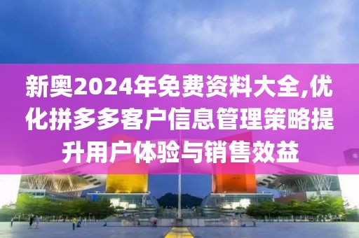 新奥2024年免费资料大全,优化拼多多客户信息管理策略提升用户体验与销售效益