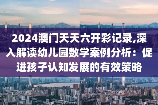 2024澳门天天六开彩记录,深入解读幼儿园数学案例分析：促进孩子认知发展的有效策略