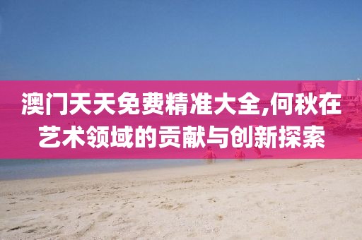澳门天天免费精准大全,何秋在艺术领域的贡献与创新探索