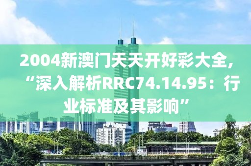 2004新澳门天天开好彩大全,“深入解析RRC74.14.95：行业标准及其影响”