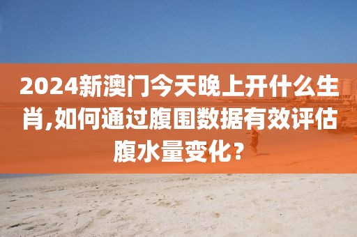 2024新澳门今天晚上开什么生肖,如何通过腹围数据有效评估腹水量变化？