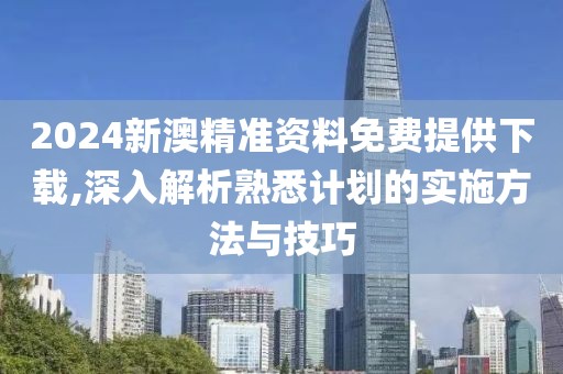 2024新澳精准资料免费提供下载,深入解析熟悉计划的实施方法与技巧