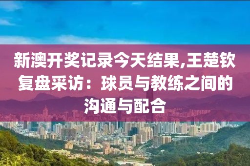 新澳开奖记录今天结果,王楚钦复盘采访：球员与教练之间的沟通与配合