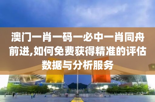 澳门一肖一码一必中一肖同舟前进,如何免费获得精准的评估数据与分析服务