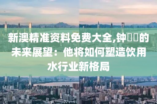 新澳精准资料免费大全,钟睒睒的未来展望：他将如何塑造饮用水行业新格局