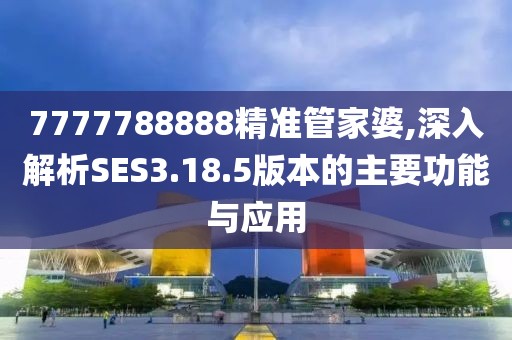 7777788888精准管家婆,深入解析SES3.18.5版本的主要功能与应用