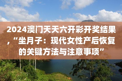 2024澳门天天六开彩开奖结果,“坐月子：现代女性产后恢复的关键方法与注意事项”