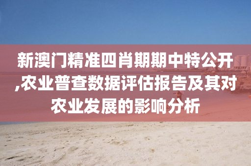新澳门精准四肖期期中特公开,农业普查数据评估报告及其对农业发展的影响分析