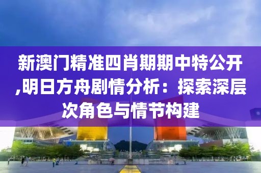 新澳门精准四肖期期中特公开,明日方舟剧情分析：探索深层次角色与情节构建