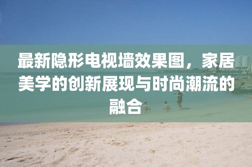 最新隐形电视墙效果图，家居美学的创新展现与时尚潮流的融合