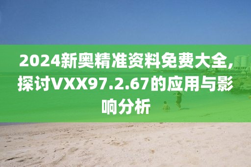 2024新奥精准资料免费大全,探讨VXX97.2.67的应用与影响分析