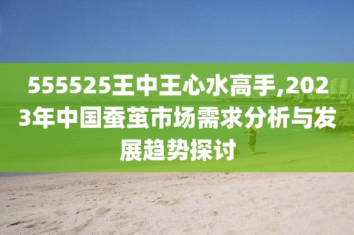 555525王中王心水高手,2023年中国蚕茧市场需求分析与发展趋势探讨