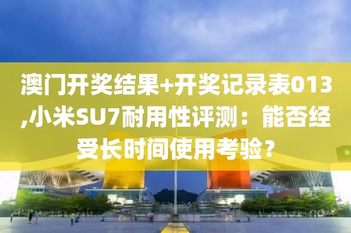 澳门开奖结果+开奖记录表013,小米SU7耐用性评测：能否经受长时间使用考验？