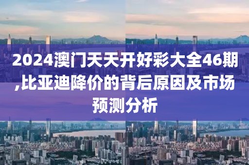 2024澳门天天开好彩大全46期,比亚迪降价的背后原因及市场预测分析
