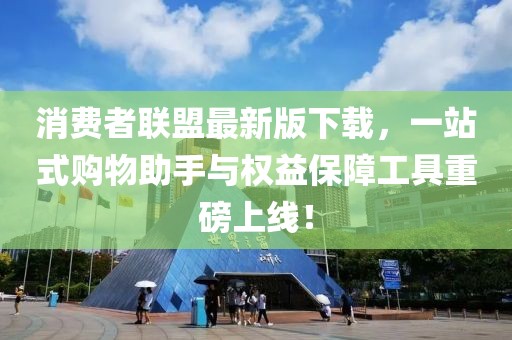 消费者联盟最新版下载，一站式购物助手与权益保障工具重磅上线！