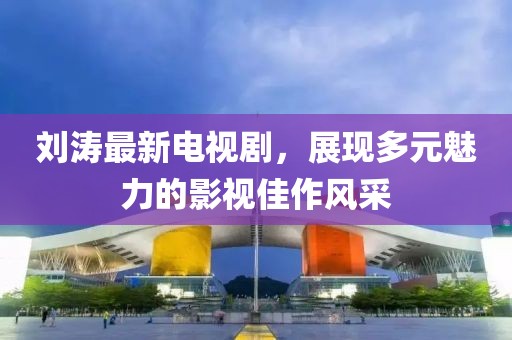 刘涛最新电视剧，展现多元魅力的影视佳作风采