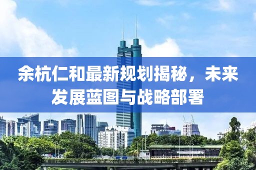 余杭仁和最新规划揭秘，未来发展蓝图与战略部署