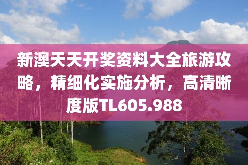 新澳天天开奖资料大全旅游攻略，精细化实施分析，高清晰度版TL605.988