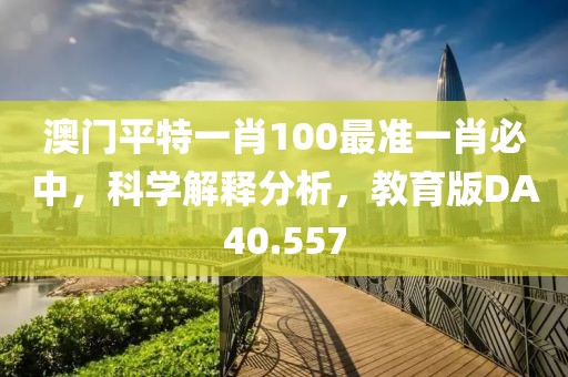 澳门平特一肖100最准一肖必中，科学解释分析，教育版DA40.557