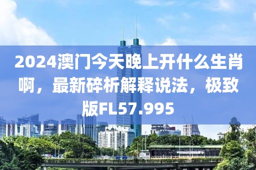 2024澳门今天晚上开什么生肖啊，最新碎析解释说法，极致版FL57.995