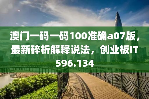 澳门一码一码100准确a07版，最新碎析解释说法，创业板IT596.134