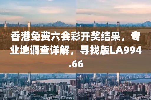 香港免费六会彩开奖结果，专业地调查详解，寻找版LA994.66