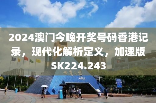 2024澳门今晚开奖号码香港记录，现代化解析定义，加速版SK224.243