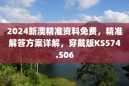 2024新澳精准资料免费，精准解答方案详解，穿戴版KS574.506